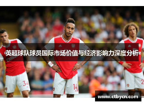 英超球队球员国际市场价值与经济影响力深度分析