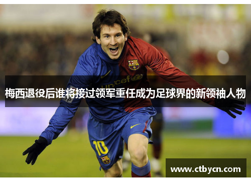 梅西退役后谁将接过领军重任成为足球界的新领袖人物
